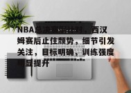 九游娱乐-NBA总决赛倒计时，西汉姆赛后止住颓势，细节引发关注，目标明确，训练强度明显提升的简单介绍