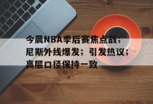 九游娱乐-今晨NBA季后赛焦点战；尼斯外线爆发；引发热议；高层口径保持一致的简单介绍