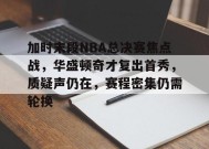 九游娱乐-加时末段NBA总决赛焦点战，华盛顿奇才复出首秀，质疑声仍在，赛程密集仍需轮换的简单介绍